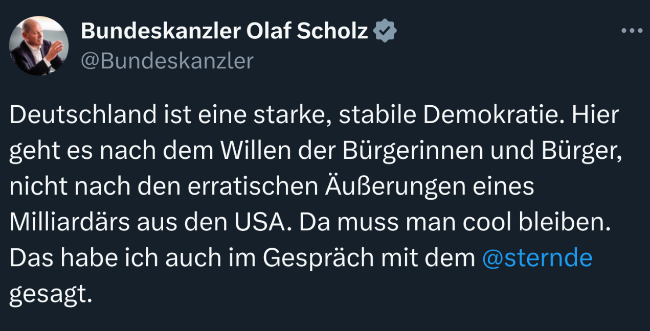 Deutschland ist eine starke, stabile Demokratie. Hier geht es nach dem Willen der Bürgerinnen und Bürger, nicht nach den erratischen Äußerungen eines Milliardärs aus den USA. Da muss man cool bleiben. Das habe ich auch im Gespräch mit dem @sternde gesagt. - Bundeskanzler Scholz